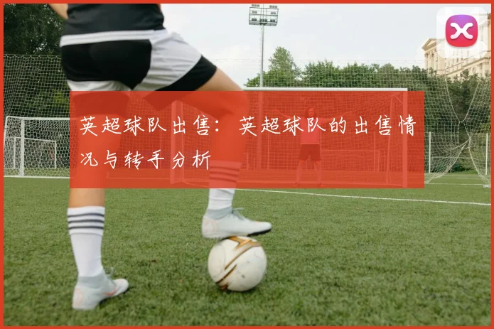 英超球队出售:英超球队的出售情况与转手分析