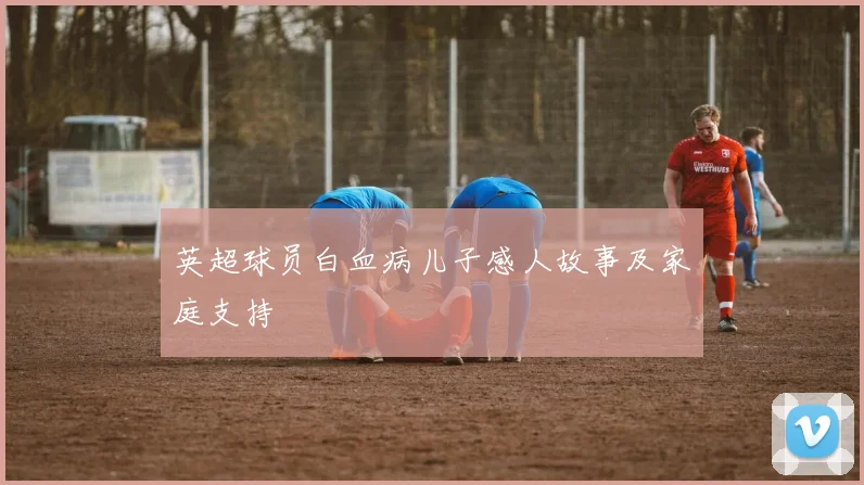 英超球员白血病儿子感人故事及家庭支持