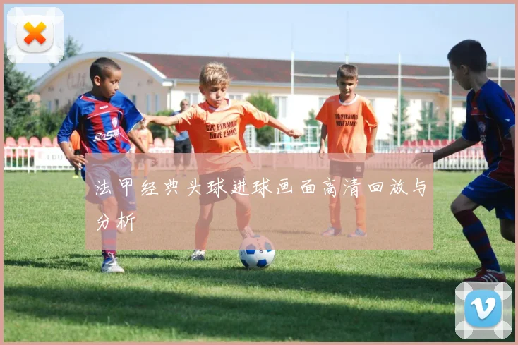 法甲经典头球进球画面高清回放与分析