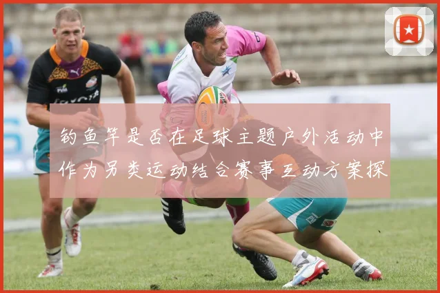 钓鱼竿是否在足球主题户外活动中作为另类运动结合赛事互动方案探讨