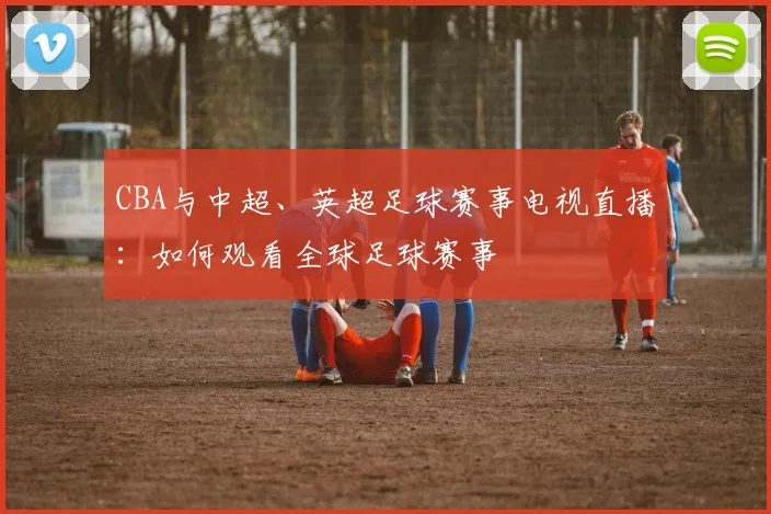 CBA与中超、英超足球赛事电视直播：如何观看全球足球赛事